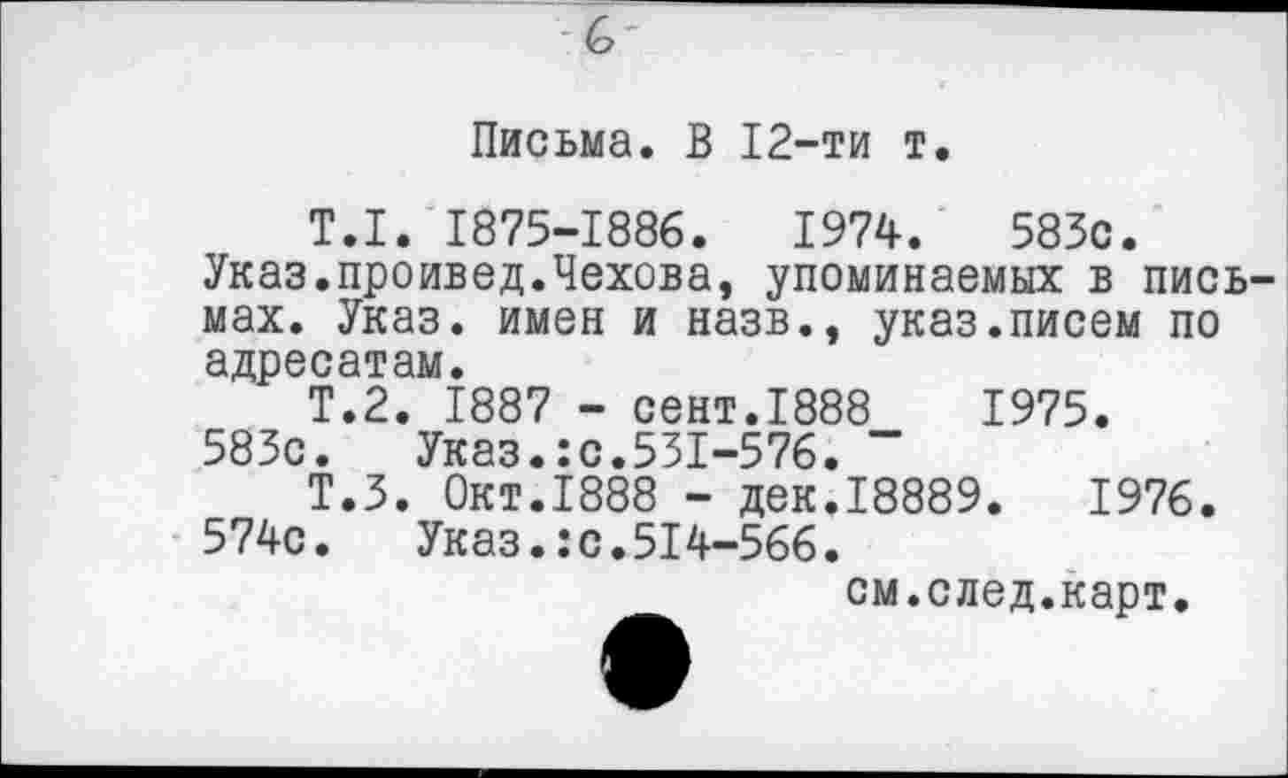 ﻿Письма. В 12-ти т.
T.I. 1875-1886.	1974.	583с.
Указ.проивед.Чехова, упоминаемых в письмах. Указ, имен и назв., указ.писем по адресатам.
Т.2. 1887 - сент.1888	1975.
583с. Указ.:с.531-576. "
Т.З. Окт.1888 - дек.18889.	1976.
574с. Указ.:с.514-566.
см.след.карт.